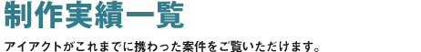 制作実績一覧 アイアクトがこれまでに携わった案件をご覧いただけます。